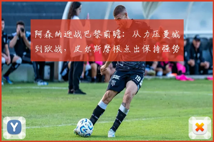阿森纳迎战巴黎前瞻:从力压曼城到欧战,皮尔斯摩根点出保持强势关键