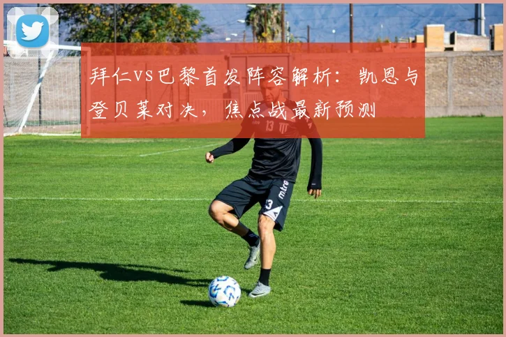 拜仁vs巴黎首发阵容解析:凯恩与登贝莱对决,焦点战最新预测