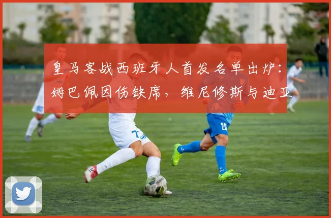 皇马客战西班牙人首发名单出炉：姆巴佩因伤缺席，维尼修斯与迪亚斯领衔锋线，球队进攻端面临新考验