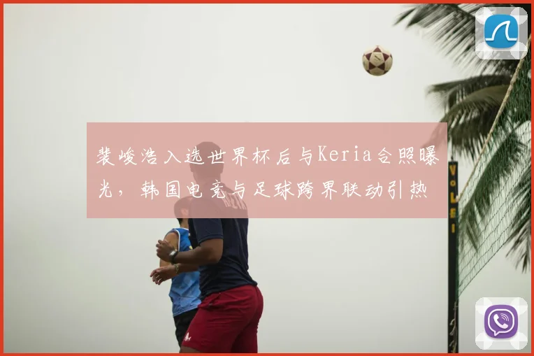 裴峻浩入选世界杯后与Keria合照曝光,韩国电竞与足球跨界联动引热议