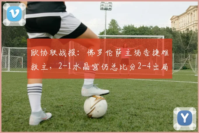 欧协联战报：佛罗伦萨主场告捷难救主，2-1水晶宫仍总比分2-4出局