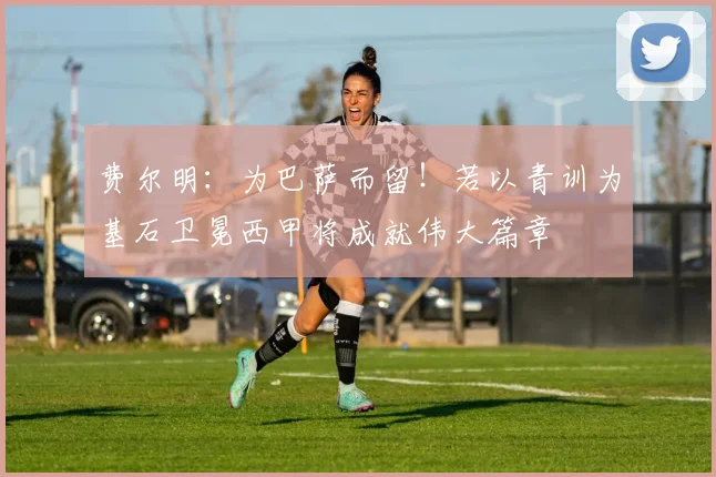 费尔明:为巴萨而留!若以青训为基石卫冕西甲将成就伟大篇章