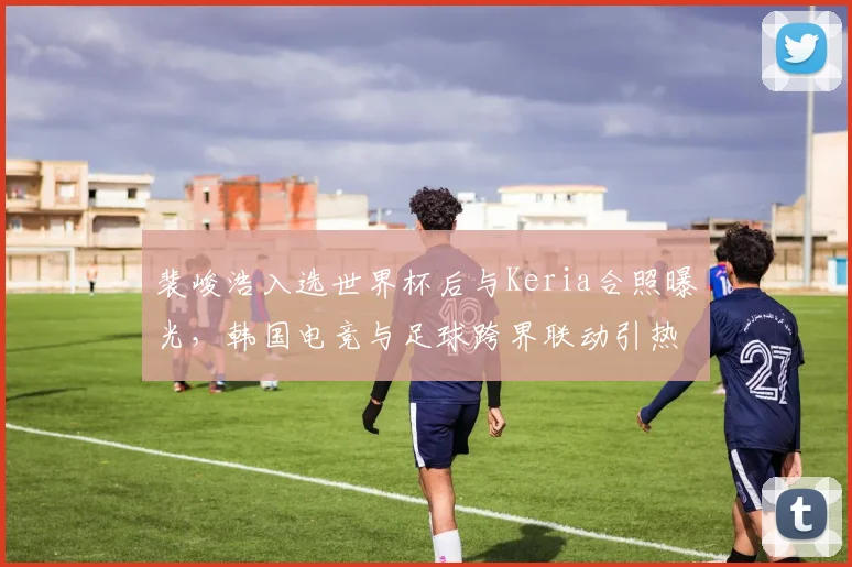 裴峻浩入选世界杯后与Keria合照曝光,韩国电竞与足球跨界联动引热议