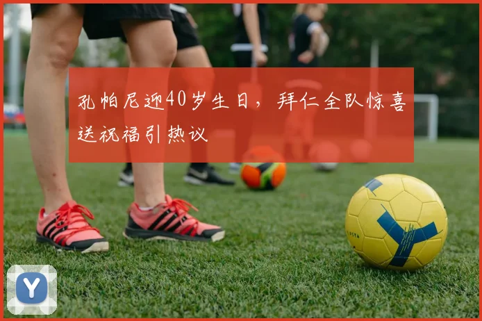 孔帕尼迎40岁生日,拜仁全队惊喜送祝福引热议