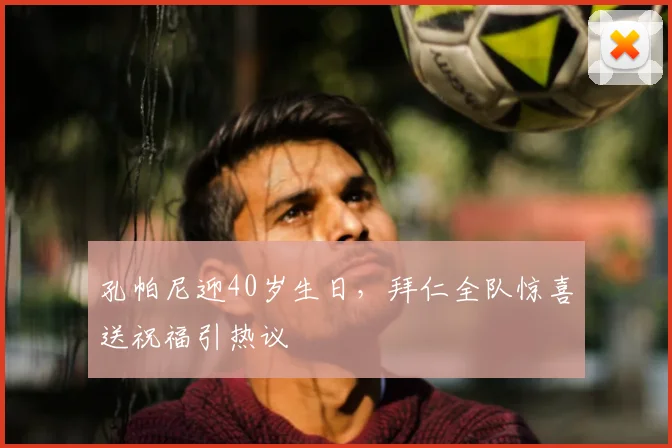孔帕尼迎40岁生日,拜仁全队惊喜送祝福引热议