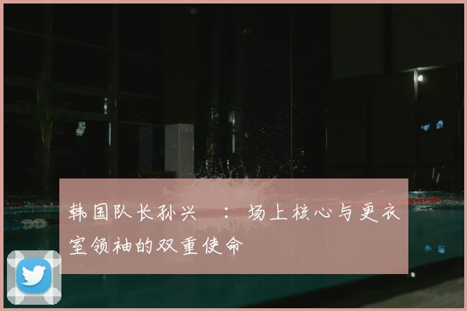 韩国队长孙兴慜:场上核心与更衣室领袖的双重使命