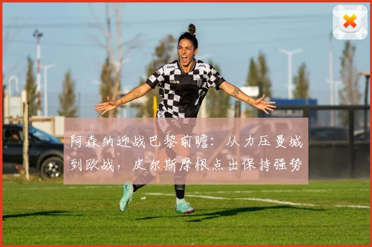 阿森纳迎战巴黎前瞻：从力压曼城到欧战，皮尔斯摩根点出保持强势关键