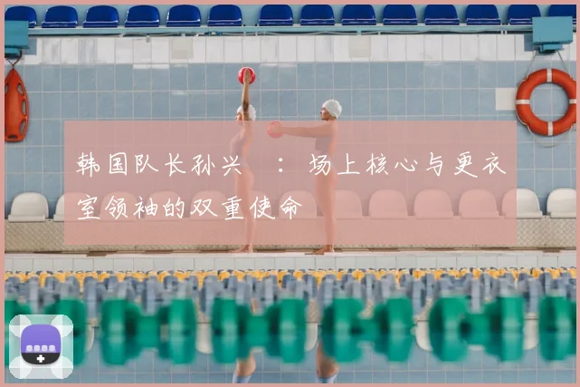 韩国队长孙兴慜：场上核心与更衣室领袖的双重使命